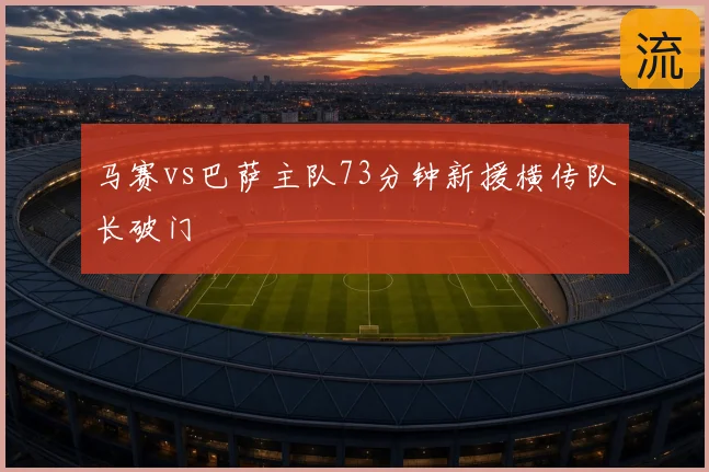 马赛vs巴萨主队73分钟新援横传队长破门